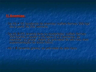 1) Anemias: - Se Hb  > 11  (ausência de anemia): sulfato ferroso 300 lcp/dia a partir da 20a semana; - Se Hb  8-11 ( anemia leve ou moderada): sulfato ferroso 300 lcp/dia e repetir a Hb após 4 a 8 semanas, se mantiver, ou piorar, referir ao pré-natal de alto riso, com suplementação de ácido fólico; - Hb  <   8  (anemia grave): ao pré-natal de alto risco. 