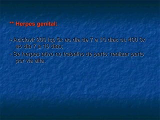 ** Herpes genital:  -  Aciclovir 200 lcp 5x ao dia de 7 a 10 dias ou 400 3x ao dia 7 a 10 dias; - Se herpes ativo no trabalho de parto: realizar parto por via alta. 