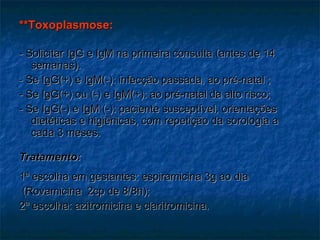 **Toxoplasmose: - Solicitar IgG e IgM na primeira consulta (antes de 14 semanas). - Se IgG(+) e IgM(-): infecção passada, ao pré-natal ; - Se IgG(+) ou (-) e IgM(+): ao pré-natal da alto risco; - Se IgG(-) e IgM (-): paciente susceptível, orientações dietéticas e higiênicas, com repetição da sorologia a cada 3 meses.  Tratamento: 1ª escolha em gestantes: espiramicina 3g ao dia (Rovamicina  2cp de 8/8h); 2ª escolha: azitromicina e claritromicina. 