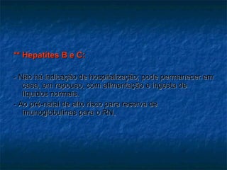 ** Hepatites B e C: - Não há indicação de hospitalização; pode permanecer em casa, em repouso, com alimentação e ingesta de líquidos normais. - Ao pré-natal de alto risco para reserva de imunoglobulinas para o RN. 