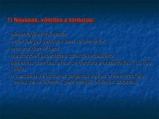 1)  Náuseas, vômitos e tonturas: - alimentação fracionada; - evitar longos períodos sem se alimentar; - procurar dormir bem; - medicações específicas quando necessário. - alimentos com baixo teor de gordura e abrandados ( do tipo purê) - o consumo de biscoitos salgados do tipo cream-crackers antes de se levantar, pela manhã, alivia os sintomas; 