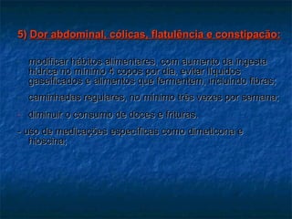5)  Dor abdominal, cólicas, flatulência e constipacão: modificar hábitos alimentares, com aumento da ingesta hídrica no mínimo 4 copos por dia, evitar líquidos gaseificados e alimentos que fermentem, incluindo fibras; caminhadas regulares, no mínimo três vezes por semana; diminuir o consumo de doces e frituras. - uso de medicações específicas como dimeticona e hioscina; 