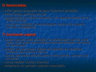 6)  Hemorróidas: - evitar ganho excessivo de peso durante a gestação; - evitar longos períodos em pé; - regularização do hábito intestinal, com ingesta hídrica de 2 a 3 litros por dia;  na crise: avaliação do proctologista, banhos de assento mornos e analgésico. 7)  Corrimento vaginal: - sempre passar pela avaliação do profissional que faz o pré-natal, com exame ginecológico para identificação da causa do corrimento; - preferir uso de roupas íntimas de algodão às sintéticas, evitando absorventes diários;  - uso de sabonetes próprios para a área genital, sempre que possível; - nunca realizar duchas internas; - tratamento do parceiro quando necessário. 