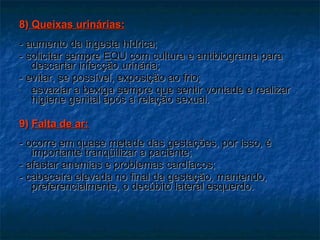 8)  Queixas urinárias: - aumento da ingesta hídrica; - solicitar sempre EQU com cultura e antibiograma para descartar infecção urinária;  - evitar, se possível, exposição ao frio; esvaziar a bexiga sempre que sentir vontade e realizar higiene genital após a relação sexual. 9)  Falta de ar: - ocorre em quase metade das gestações, por isso, é importante tranqüilizar a paciente;  - afastar anemias e problemas cardíacos; - cabeceira elevada no final da gestação, mantendo, preferencialmente, o decúbito lateral esquerdo. 