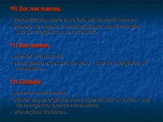 10)  Dor nas mamas: - tranquilização sobre esse fato ser bastante comum;  - preparo do mamilo e manutenção da sua hidratação; - uso de analgésicos se necessário. 11)  Dor lombar: - orientar boa postura; - evitar ganho excessivo de peso; - uso de analgésico se necessário. 12)  Cefaléia: - sintoma muito comum; - afastar causa orgânica como hipertensão ou outra; - uso de analgésico quando necessário; - orientações dietéticas. 