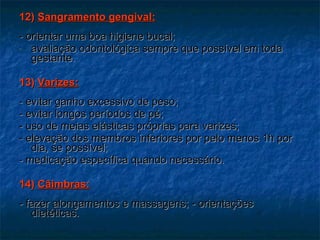 12)  Sangramento gengival: - orientar uma boa higiene bucal; avaliação odontológica sempre que possível em toda gestante. 13)  Varizes: - evitar ganho excessivo de peso; - evitar longos períodos de pé; - uso de meias elásticas próprias para varizes; - elevação dos membros inferiores por pelo menos 1h por dia, se possível;  - medicação específica quando necessário. 14)  Câimbras: - fazer alongamentos e massagens; - orientações dietéticas. 