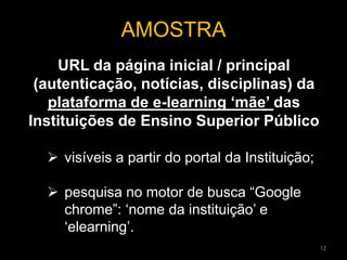 URL da página inicial / principal
(autenticação, notícias, disciplinas) da
plataforma de e-learning ‘mãe’ das
Instituições de Ensino Superior Público
AMOSTRA
 visíveis a partir do portal da Instituição;
 pesquisa no motor de busca “Google
chrome”: ‘nome da instituição’ e
‘elearning’.
12
 
