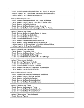 ­ Escola Superior de Tecnologia e Gestão de Oliveira do Hospital 
­ Instituto Superior de Contabilidade e Administração de Coimbra 
­ Instituto Superior de Engenharia de Coimbra 
Instituto Politécnico de Leiria  
­ Escola Superior de Artes e Design das Caldas da Rainha 
­ Escola Superior de Educação e Ciências Sociais de Leiria 
­ Escola Superior de Saúde de Leiria 
­ Escola Superior de Tecnologia e Gestão de Leiria 
­ Escola Superior de Turismo e Tecnologia do Mar de Peniche 
Instituto Politécnico de Lisboa  
­ Escola Superior de Comunicação Social de Lisboa 
­ Escola Superior de Dança de Lisboa 
­ Escola Superior de Educação de Lisboa 
­ Escola Superior de Música de Lisboa 
­ Escola Superior de Teatro e Cinema de Lisboa 
­ Escola Superior de Tecnologia da Saúde de Lisboa 
­ Instituto Superior de Contabilidade e Administração de Lisboa 
­ Instituto Superior de Engenharia de Lisboa 
Instituto Politécnico de Portalegre  
­ Escola Superior Agrária de Elvas 
­ Escola Superior de Educação de Portalegre 
­ Escola Superior de Saúde de Portalegre 
­ Escola Superior de Tecnologia e Gestão de Portalegre 
Instituto Politécnico de Santarém  
­ Escola Superior Agrária de Santarém 
­ Escola Superior de Desporto de Rio Maior 
­ Escola Superior de Educação de Santarém 
­ Escola Superior de Gestão e Tecnologia de Santarém 
­ Escola Superior de Saúde de Santarém 
Instituto Politécnico de Setúbal  
­ Escola Superior de Ciências Empresariais de Setúbal 
­ Escola Superior de Educação de Setúbal 
­ Escola Superior de Saúde de Setúbal 
­ Escola Superior de Tecnologia de Setúbal 
­ Escola Superior de Tecnologia do Barreiro 
Instituto Politécnico de Tomar  
­ Escola Superior de Gestão de Tomar 
­ Escola Superior de Tecnologia de Abrantes 
­ Escola Superior de Tecnologia de Tomar 
Instituto Politécnico de Viana do Castelo  
­ Escola Superior Agrária  
 
 