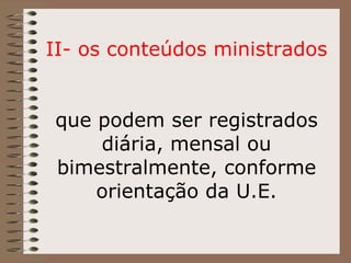 II- os conteúdos ministrados que podem ser registrados diária, mensal ou bimestralmente, conforme orientação da U.E. 