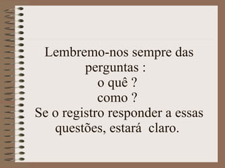 Lembremo-nos sempre das perguntas :  o quê ?  como ?  Se o registro responder a essas questões, estará  claro.  