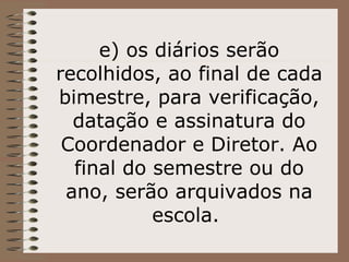e) os diários serão recolhidos, ao final de cada bimestre, para verificação, datação e assinatura do Coordenador e Diretor. Ao final do semestre ou do ano, serão arquivados na escola.  