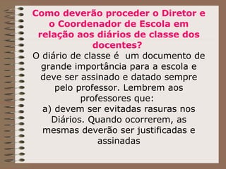 Como deverão proceder o Diretor e o Coordenador de Escola em relação aos diários de classe dos docentes?  O diário de classe é  um documento de grande importância para a escola e deve ser assinado e datado sempre pelo professor. Lembrem aos professores que:  a) devem ser evitadas rasuras nos Diários. Quando ocorrerem, as mesmas deverão ser justificadas e assinadas 