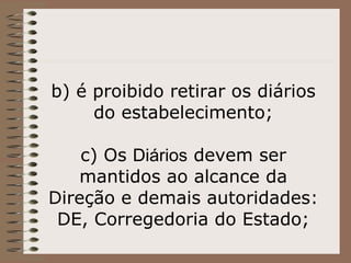 b) é proibido retirar os diários do estabelecimento;   c) Os  Diários  devem ser mantidos ao alcance da Direção e demais autoridades: DE, Corregedoria do Estado; 