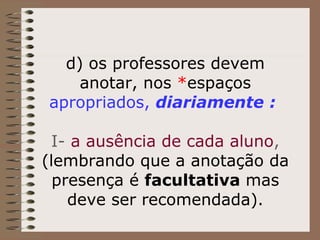 d) os professores devem anotar, nos  * espaços   apropriados,  diariamente :     I-  a ausência de cada aluno ,  (lembrando que a anotação da presença é  facultativa  mas deve ser recomendada). 