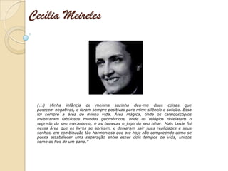 Cecília Meireles




 (...) Minha infância de menina sozinha deu-me duas coisas que
 parecem negativas, e foram sempre positivas para mim: silêncio e solidão. Essa
 foi sempre a área de minha vida. Área mágica, onde os caleidoscópios
 inventaram fabulosos mundos geométricos, onde os relógios revelaram o
 segredo do seu mecanismo, e as bonecas o jogo do seu olhar. Mais tarde foi
 nessa área que os livros se abriram, e deixaram sair suas realidades e seus
 sonhos, em combinação tão harmoniosa que até hoje não compreendo como se
 possa estabelecer uma separação entre esses dois tempos de vida, unidos
 como os fios de um pano.”
 