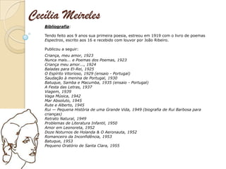 Cecília Meireles
   Bibliografia:

   Tendo feito aos 9 anos sua primeira poesia, estreou em 1919 com o livro de poemas
   Espectros, escrito aos 16 e recebido com louvor por João Ribeiro.

   Publicou a seguir:
   Criança, meu amor, 1923
   Nunca mais... e Poemas dos Poemas, 1923
   Criança meu amor..., 1924
   Baladas para El-Rei, 1925
   O Espírito Vitorioso, 1929 (ensaio - Portugal)
   Saudação à menina de Portugal, 1930
   Batuque, Samba e Macumba, 1935 (ensaio - Portugal)
   A Festa das Letras, 1937
   Viagem, 1939
   Vaga Música, 1942
   Mar Absoluto, 1945
   Rute e Alberto, 1945
   Rui — Pequena História de uma Grande Vida, 1949 (biografia de Rui Barbosa para
   crianças)
   Retrato Natural, 1949
   Problemas de Literatura Infantil, 1950
   Amor em Leonoreta, 1952
   Doze Noturnos de Holanda & O Aeronauta, 1952
   Romanceiro da Inconfidência, 1953
   Batuque, 1953
   Pequeno Oratório de Santa Clara, 1955
 