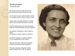 Ou isto ou aquilo
Cecília Meireles


Ou se tem chuva e não se tem sol,
ou se tem sol e não se tem chuva!

Ou se calça a luva e não se põe o anel,
ou se põe o anel e não se calça a luva!

Quem sobe nos ares não fica no chão,
quem fica no chão não sobe nos ares.

É uma grande pena que não se possa
estar ao mesmo tempo nos dois lugares!

Ou guardo o dinheiro e não compro o
doce,
ou compro o doce e gasto o dinheiro.

Ou isto ou aquilo: ou isto ou aquilo...
e vivo escolhendo o dia inteiro!

Não sei se brinco, não sei se estudo,
se saio correndo ou fico tranqüilo.

Mas não consegui entender ainda
qual é melhor: se é isto ou aquilo.
 