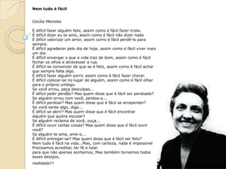 Nem tudo é fácil


Cecília Meireles

É difícil fazer alguém feliz, assim como é fácil fazer triste.
É difícil dizer eu te amo, assim como é fácil não dizer nada
É difícil valorizar um amor, assim como é fácil perdê-lo para
sempre.
É difícil agradecer pelo dia de hoje, assim como é fácil viver mais
um dia.
É difícil enxergar o que a vida traz de bom, assim como é fácil
fechar os olhos e atravessar a rua.
É difícil se convencer de que se é feliz, assim como é fácil achar
que sempre falta algo.
É difícil fazer alguém sorrir, assim como é fácil fazer chorar.
É difícil colocar-se no lugar de alguém, assim como é fácil olhar
para o próprio umbigo.
Se você errou, peça desculpas...
É difícil pedir perdão? Mas quem disse que é fácil ser perdoado?
Se alguém errou com você, perdoa-o...
É difícil perdoar? Mas quem disse que é fácil se arrepender?
Se você sente algo, diga...
É difícil se abrir? Mas quem disse que é fácil encontrar
alguém que queira escutar?
Se alguém reclama de você, ouça...
É difícil ouvir certas coisas? Mas quem disse que é fácil ouvir
você?
Se alguém te ama, ame-o...
É difícil entregar-se? Mas quem disse que é fácil ser feliz?
Nem tudo é fácil na vida...Mas, com certeza, nada é impossível
Precisamos acreditar, ter fé e lutar
para que não apenas sonhemos, Mas também tornemos todos
esses desejos,
realidade!!!
 