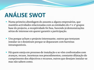 ANÁLISE SWOTNuma primeira abordagem do assunto a alguns empresários, que mantêm actividades relacionadas com as entidades do 1º e 2º grupos base do projecto, a receptividade foi boa, havendo já demonstrações sérias de interesse em querer garantir a participação.Uns porque acham o projecto interessante, outros que tentaram instalar-se e desistiram porque se depararam com barreiras intransponíveis.Há quem esteja em processo de instalação e se vêm confrontados com avanços, recuos, incertezas nos procedimentos, constante dilatação do cumprimento dos objectivos e recursos, outros que desejam instalar-se mas não sabem como.