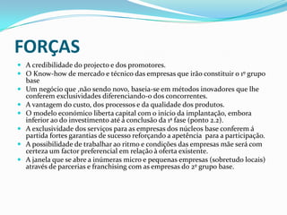 FORÇASA credibilidade do projecto e dos promotores.O Know-how de mercado e técnico das empresas que irão constituir o 1º grupo baseUm negócio que ,não sendo novo, baseia-se em métodos inovadoresque lhe conferemexclusividades diferenciando-o dos concorrentes.A vantagem do custo, dos processos e da qualidade dos produtos.O modelo económico liberta capital com o início da implantação, embora inferior ao do investimento até á conclusão da 1ª fase (ponto 2.2).A exclusividade dos serviços para as empresas dos núcleos base conferem á partida fortes garantias de sucesso reforçando a apetência  para a participação.A possibilidade de trabalhar ao ritmo e condições das empresas mãe será com certeza um factor preferencial em relação à oferta existente.A janela que se abre a inúmeras micro e pequenas empresas (sobretudo locais) através de parcerias e franchising com as empresas do 2º grupo base.