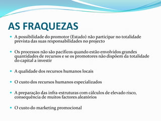 AS FRAQUEZASA possibilidade do promotor (Estado) não participar no totalidade prevista das suas responsabilidades no projectoOs processos não são pacíficos quando estão envolvidos grandes quantidades de recursos e se os promotores não dispõem da totalidade do capital a investirA qualidade dos recursos humanos locaisO custo dos recursos humanos especializadosA preparação das infra-estruturas com cálculos de elevado risco, consequência de muitos factores aleatóriosO custo do marketing promocional