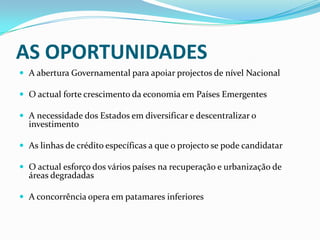 AS OPORTUNIDADESA abertura Governamental para apoiar projectos de nível NacionalO actual forte crescimento da economia em Países EmergentesA necessidade dos Estados em diversificar e descentralizar o investimentoAs linhas de crédito específicas a que o projecto se pode candidatarO actual esforço dos vários países na recuperação e urbanização de áreas degradadasA concorrência opera em patamares inferiores