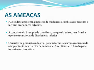 AS AMEAÇASNão se deve desprezar a hipótese de mudanças de políticas repentinas e factores económicos externos.A concorrência é sempre de considerar, porque ela existe, mas ficará a operar em canaletas de distribuição inferiorOs custos de produção industrial podem tornar-se elevados ameaçando a implantação neste sector de actividade. A verificar-se, o Estado pode intervir com incentivos.