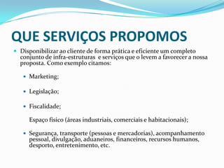 QUE SERVIÇOS PROPOMOSDisponibilizar ao cliente de forma prática e eficiente um completo conjunto de infra-estruturas e serviços que o levem a favorecer a nossa proposta. Como exemplo citamos:Marketing;Legislação;Fiscalidade;Espaço físico (áreas industriais, comerciais e habitacionais);Segurança, transporte (pessoas e mercadorias), acompanhamento pessoal, divulgação, aduaneiros, financeiros, recursos humanos, desporto, entretenimento, etc.