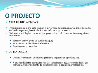 O PROJECTOÁREA DE IMPLANTAÇÃODependendo da dimensão do país e factores relacionados com a rentabilidade, a área de implantação não deverá ser inferior a 150.000 m2. Os locais a privilegiar e sempre que possível deverão contemplar os seguintes requisitos:Terrenos planos perto de cursos de água;Junto a rede de distribuição eléctrica;Bons acessos rodoviários; URBANIZAÇÃODelimitação da área de modo a garantir a segurança e a privacidade.A criação das infra-estruturas básicas: saneamento, aguas, electricidade, gás, comunicações, tratamento de resíduos sólidos e líquidos e arruamentos.