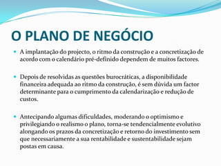 O PLANO DE NEGÓCIOA implantação do projecto, o ritmo da construção e a concretização de acordo com o calendário pré-definido dependem de muitos factores. Depois de resolvidas as questões burocráticas, a disponibilidade financeira adequada ao ritmo da construção, é sem dúvida um factor determinante para o cumprimento da calendarização e redução de custos.Antecipando algumas dificuldades, moderando o optimismo e privilegiando o realismo o plano, torna-se tendencialmente evolutivo alongando os prazos da concretização e retorno do investimento sem que necessariamente a sua rentabilidade e sustentabilidade sejam postas em causa.