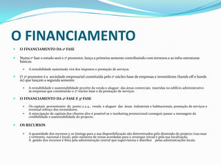 O FINANCIAMENTO O FINANCIAMENTO DA 1ª FASENuma 1º fase o estado será o 1º promotor, lança a primeira semente contribuindo com terrenos e as infra-estruturas básicas. A rentabilidade sustentada virá dos impostos e prestação de serviços.O 2º promotor é a  sociedade empresarial constituída pelo 1º núcleo base de empresas e investidores (hands off e handsin) que lançam a segunda semente.A rentabilidade e sustentabilidade provêm da venda e aluguer  das áreas comerciais  inseridas no edifício administrativo às empresas que constituirão o 2º núcleo base e da prestação de serviços.O FINANCIAMENTO DA 2ª FASE E 3ª FASEOs capitais  provenientes  do  ponto 2.2.4 ,  venda  e aluguer  das  áreas  industriais e habitacionais, prestação de serviços e eventual reforço dos investidores.A antecipação de capitais dos clientes alvo é possível se o marketing promocional conseguir passar a mensagem da credibilidade e sustentabilidade do projecto.OS RECURSOSA quantidade dos recursos e os timings para a sua disponibilização são determinados pela dimensão do projecto (nas suas 2 vertentes, nacional e local), pelo números de zonas acordadas para o arranque inicial e pela sua localização.A  gestão dos recursos é feita pela administração central que supervisiona e distribui    pelas administrações locais.
