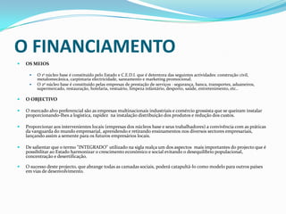 O FINANCIAMENTO OS MEIOSO 1º núcleo base é constituído pelo Estado e C.E.D.I. que é detentora das seguintes actividades: construção civil, metalomecânica, carpintaria electricidade, saneamento e marketing promocional.O 2º núcleo base é constituído pelas empresas de prestação de serviços : segurança, banca, transportes, aduaneiros, supermercado, restauração, hotelaria, vestuário, limpeza infantário, desporto, saúde, entretenimento, etc..O OBJECTIVOO mercado alvo preferencial são as empresas multinacionais industriais e comércio grossista que se queiram instalar proporcionando-lhes a logística, rapidez  na instalação distribuição dos produtos e redução dos custos.Proporcionar aos intervenientes locais (empresas dos núcleos base e seus trabalhadores) a convivência com as práticas da vanguarda do mundo empresarial, aprendendo e retirando ensinamentos nos diversos sectores empresariais, lançando assim a semente para os futuros empresários locais.De salientar que o termo "INTEGRADO" utilizado na sigla realça um dos aspectos  mais importantes do projecto que é possibilitar ao Estado harmonizar o crescimento económico e social evitando o desequilíbrio populacional, concentração e desertificação. O sucesso deste projecto, que abrange todas as camadas sociais, poderá catapultá-lo como modelo para outros países em vias de desenvolvimento.