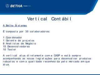 Ver t i cal Cont ábi l
A Bet ha Si st emas

É compost a por 35 col abor ador es:

1 Coor denador
1 Ger ent e de pr oj et os
8 Anal i st as de Negóci o
15 Desenvol vedor es
10 Test er

A ver t i cal at ua di r et ament e com a CASP e est á sem e
                                                          pr
acom panhando as novas l egi sl ações par a desenvol ver pr odut os
r obust os e com a qual i dade r econheci da pel o m cado em que
                                                      er
at ua.
 
