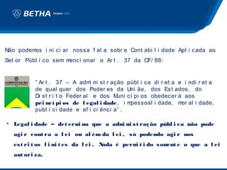 Não podemos i ni ci ar nossa f al a sobr e Cont abi l i dade Apl i cada ao
Set or Públ i co sem menci onar o Ar t . 37 da CF/ 88:


           “ Ar t . 37 – A adm ni st r ação
                                 i              públ i ca di r et a e i ndi r et a
           de qual quer dos Poder es da         Uni ão, dos Est ados, do
           Di st r i t o Feder al e dos M uni   cí pi os obedecer á aos
           pri nc í pi os de l egal i dade, i   mpessoal i dade, m al i dade,
                                                                     or
           publ i ci dade e ef i ci ênci a” .

• Legal i dade – det erm na que a adm ni s t raç ão públ i c a não pode
                        i            i
   agi r c ont ra a l ei ou al ém da l ei , s ó podendo agi r nos
   es t ri t os l i m t es da l ei . N
                     i                ada é perm t i do s om e o que a l ei
                                                i           ent
   aut ori za.
 