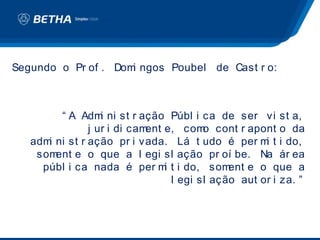 Segundo o Pr of . Dom ngos Poubel de Cast r o:
                     i



         “ A Adm ni st r ação Públ i ca de ser vi st a,
                  i
               j ur i di cament e, com cont r apont o da
                                         o
   adm ni st r ação pr i vada. Lá t udo é per m t i do,
      i                                              i
    som ent e o que a l egi sl ação pr oí be. Na ár ea
     públ i ca nada é per m t i do, som
                                i             ent e o que a
                                  l egi sl ação aut or i za. ”
 