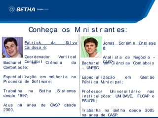 Conheça os M ni st r ant es:
                         i
           Pat r i ck        da       Si l va              Jonas    Scr em n
                                                                          i    Br ol ese
           Car doso é:                                     é:

          Coor denador      Ver t i cal                   Anal i st a de Negóci o -
Bachar el Cont ábi l Ci ênci a
             em                     da          Bachar el CASP ênci as Cont ábei s
                                                          em Ci
Comput ação;                                    – UNESC;

Especi al i zação em m hor i a no
                        el                      Especi al i zação        em     Gest ão
Pr ocesso de Sof t war e;                       Públ i ca M uni ci pal ;

Tr abal ha  na      Bet ha        Si st emas    Pr of essor      Uni ver si t ár i o nas
desde 1997;                                     i nst i t ui ções: UNI BAVE, FUCAP e
                                                ESUCRI ;
At ua na    ár ea   de   CASP        desde
2000.                                           Tr abal ha na Bet ha      desde   2005
                                                na ár ea de CASP.
 