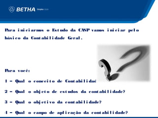 Para i ni c i arm o Es t udo da CASP vam i ni c i ar pel o
                 os                     os
bás i c o da Cont abi l i dade Geral .




Para voc ê:

1 – Qual o c onc ei t o de Cont abi l i dade?

2 – Qual o obj et o de es t udos da c ont abi l i dade?

3 – Qual o obj et i vo da c ont abi l i dade?

4 – Qual o c am de apl i c aç ão da c ont abi l i dade?
               po
 