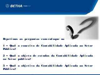 Repet i m as pergunt as c om enf oque na CASP
         os                                  :

1 – Qual o c onc ei t o de Cont abi l i dade Apl i c ada ao Set or
Públ i c o?

2 – Qual o obj et o de es t udos da Cont abi l i dade Apl i c ada
ao Set or públ i c o?

3 – Qual o obj et i vo da Cont abi l i dade Apl i c ada ao Set or
Públ i c o?
 