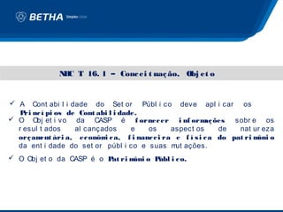 N C T 16. 1 – Conc ei t uaç ão, Obj et o
              B


 A Cont abi l i dade do Set or Públ i co deve apl i car os
  P nc í pi os de Cont abi l i dade.
    ri
 O Obj et i vo da CASP é f ornec er i nf orm ões     aç      sobr e os
  r esul t ados   al cançados     e   os   aspect os      de   nat ur eza
  orç am ári a, ec onôm c a, f i nanc ei ra e f í s i c a do pat ri m o
         ent              i                                          ôni
  da ent i dade do set or públ i co e suas m ações.
                                            ut
 O Obj et o da CASP é o P ri m o P
                          at   ôni úbl i c o.
 