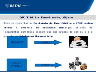 N C T 16. 1 – Conc ei t uaç ão, Obj et o
                B

Al ém de cont r ol ar o P ri m o do Ent e P
                         at   ôni          úbl i c o a CASP t ambém
ef et ua   o   c ont rol e   do    orç am o
                                         ent   m c i pal
                                                uni        at r avés   de
l ançament os cont ábei s especí f i cos nos gr upos de cont as 5 e 6
que são do Subs i s t em Orç am ári o.
                        a      ent

      ORÇAMENTO                   CONTROLA




       CI ÊNCI A
       CONTÁBI L                  CONTROLA
 