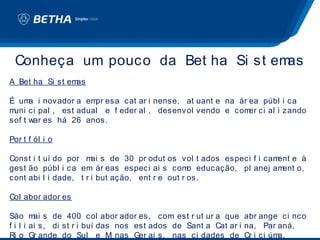 Conheça um pouco da Bet ha Si st emas
A Bet ha Si st emas

É um i novador a em esa cat ar i nense, at uant e na ár ea públ i ca
      a               pr
muni ci pal , est adual e f eder al , desenvol vendo e com ci al i zando
                                                          er
sof t war es há 26 anos.

Por t f ól i o

Const i t uí do por m s de 30 pr odut os vol t ados especi f i cam
                       ai                                         ent e à
gest ão públ i ca em ár eas especi ai s com educação, pl anej am
                                                 o                 ent o,
cont abi l i dade, t r i but ação, ent r e out r os.

Col abor ador es

São m s de 400 col abor ador es, com est r ut ur a que abr ange ci nco
         ai
f i l i ai s, di st r i buí das nos est ados de Sant a Cat ar i na, Par aná,
Ri o Gr ande do Sul e M nas Ger ai s, nas ci dades de Cr i ci úm
                               i                                        a,
 