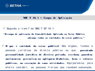 N C T 16. 1 – Cam de Apl i c aç ão
                     B               po


 Segundo o i t em 7 da NBC T SP 16. 1:

“O c am de apl i c aç ão da Cont abi l i dade Apl i c ada ao Set or P
       po                                                            úbl i c o
                         abrange t odas as ent i dades do s et or públ i c o. ”


 O que     é    ent i dade      do s et or     públ i c o?   São    ór gãos,   f undos   e
  pessoas       j ur í di cas     de   di r ei t o   públ i co   ou    que,     pos s ui ndo
  pers onal i dade j urí di c a de di rei t o pri vado,              rec ebam guardem
                                                                             ,       ,
  m m em
   ovi ent ,        gerenc i em ou apl i quem di nhei ros ,             bens e val ores
  públ i c os , na exec uç ão de s uas at i vi dades .              Equi par am se,
                                                                               -      par a
  ef ei t o cont ábi l ,        as pessoas f í si cas que r ecebam subvenção,
 