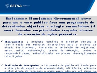 B i c am e P anej am o Governam al s erve
    as     ent   l        ent             ent
 para que o ent e públ i c o f aç a um program ão de
                                       a         aç
det erm nados obj et i vos a at i ngi r em um f ut uro ( 4
       i
 anos ) bas eados em pri ori dades t raç adas at ravés
          da exec uç ão de aç ões pres ent es .

 P anej am o:
    l          ent   o pr ocesso cont i nuo e di nâm co vol t ado à
                                                          i
  i dent i f i cação das m hor es al t er nat i vas par a o al cance da
                            el
  m ssão i nst i t uci onal ,
    i                          i ncl ui ndo a def i ni ção de obj et i vos,
  m as,
    et         m os,
                ei    m odol ogi a,
                        et              pr azos de execução,    cust os e
  r esponsabi l i dades, m er i al i zados em pl anos hi er ar qui cam
                            at                                         ent e
  i nt er l i gados.


 Aval i aç ão de des empenho: a f er r ament a de gest ão ut i l i zada par a
  a af er i ção de aspect os de econom ci dade, ef i ci ênci a, ef i cáci a
                                          i
  e ef et i vi dade de pr ogr amas e ações execut adas por ent i dades do
 