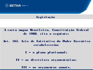 Legi s l aç ão



A c art a magna Bras i l ei ra, Cons t i t ui ç ão Federal
             de 1988, c i t a o s egui nt e:

Art . 165. Lei s de Ini c i at i va do Poder Exec ut i vo
                   es t abel ec erão:

              I – o pl ano pl uri anual ;

        II – as di ret ri zes orç am ári as ;
                                    ent

            III – os orç am os anuai s .
                           ent
 