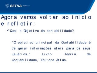 Agor a vam    os vol t ar ao i ni ci o
e r ef l et i r :
   Qual o Obj et i vo da cont abi l i dade?


     “ O obj et i vo pr i nci pal     da Cont abi l i dade é
     de ger ar       i nf or mações út ei s par a os seus
     usuár i os. ”         Li vr o:        Teor i a      da
     Cont abi l i dade, Edi t or a At l as.
 