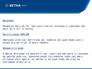 Revendas

Som - se m s de 31, que auxi l i am na r et enção e capt ação dos
    am    ai
m s de 3 m l cl i ent es.
 ai        i

Cer t i f i cação MPS. BR

Adot ando pr át i cas def i ni das por m odel os de qual i dade com a
conqui st a do ní vel G dest e m   odel o.

Compet i t i vi dade

A Bet ha Si st emas se m    ant ém f i r me, cont r i bui ndo par a a i novação
da gest ão públ i ca, desenvol vendo f er r am      ent as cada vez m s ai
ef i cazes par a apoi ar na m hor i a da qual i dade de vi da da
                                 el
soci edade br asi l ei r a.
 