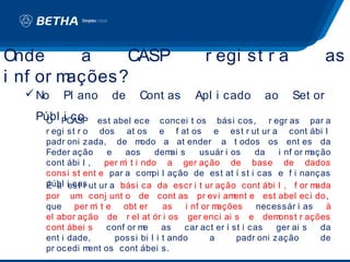 Onde      a    CASP                            r egi st r a                    as
i nf or mações?
   No   Pl ano       de     Cont as        Apl i cado         ao     Set or
   Públ PCASP
    O i co           est abel ece concei t os bási cos, r egr as par a
     r egi st r o dos at os e f at os e est r ut ur a cont ábi l
     padr oni zada, de m        odo a at ender a t odos os ent es da
     Feder ação        e   aos      dem sai     usuár i os     da   i nf or mação
     cont ábi l ,     per m t i ndo a ger ação de base de dados
                           i
     consi st ent e par a com l ação de est at í st i cas e f i nanças
                                   pi
     públ iest r ut ur a bási ca da escr i t ur ação cont ábi l , f or m
     É a cas.                                                                 ada
     por um conj unt o de cont as pr evi am              ent e est abel eci do,
     que per m t e obt er
                   i                  as    i nf or mações      necessár i as   à
     el abor ação de r el at ór i os ger enci ai s e dem            onst r ações
     cont ábei s       conf or m e    as    car act er í st i cas   ger ai s   da
     ent i dade,         possi bi l i t ando       a      padr oni zação       de
     pr ocedi m  ent os cont ábei s.
 