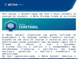 Par a ef et uar a Cont abi l i zação dos At os e Fat os cont ábei s na
execução do or çam  ent o, a Bet ha Si st emas di spõe de um si st ema
cham ado Bet ha Cont ábi l :




O Bet ha       Cont ábi l    pr opor ci ona     um  a     gest ão     uni f i cada    do
pl anej am ent o e da execução cont ábi l - f i nancei r a m                 uni ci pal ,
di spondo de um sér i e de r ecur sos e r el at ór i os par a que a
                    a
adm ni st r ação at enda pl enam
     i                                ent e suas obr i gações l egai s com o
Tr i bunal       de         Cont as         e         com         a        soci edade.
O si st em  a f aci l i t a o cont r ol e e o acom                  panham   ent o das
movi m ent ações      f i nancei r as     e     pat r i m oni ai s     dos       ór gãos
muni ci pai s,    gar ant i ndo        o     equi l í br i o    or çam ent ár i o     da
adm ni st r ação.
     i
De f áci l     oper aci onal i zação,     o Bet ha Cont ábi l           moder ni za e
 