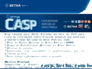 c as p. bet ha. c om br
                                                   .
Bl og l ançado pel a Bet ha Si st em                 as em m o de 2012 par a
                                                                   ai
t r oca de i nf or m     ações sobr e di ver sos assunt os que envol vem
a Cont abi l i dade Apl i cada ao Set or Públ i co, com                      o:
Pl a n o d e Co n t a s A l i c a d o a o Se t o r Pú b l i c o ( PCA
                              p                                                 SP)
N r ma s d e Co n t a b i l i d a d e A l i c a d a s a o Se t o r Pú b l i c o
     o                                     p
N t í c i a s d e e v e n t o s
     o
En t r e v i s t a s   c o m c o nv i d a d o s     e   p r o f i s s i o na i s   q ue se
d e s t a c a m na á r e a
En t r e o u t r a s i n f o r ma ç õ e s s o b r e o a s s u n t o .

Obj et i vo P nc i pal :
                ri
Com
                                         c as p. bet ha. c om br
     par t i l har e Di scut i r o conheci m
                                                             .
                                            ent o adqui r i do com
cl i ent es, cont ador es, est udant es e dem s i nt er essados na
                                             ai
 