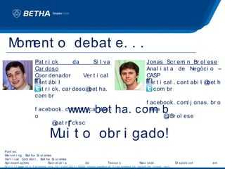 M ent o debat e. . .
   om
                     Pat r i ck      da     Si l va                                                Jonas Scr em n Br ol ese
                                                                                                                   i
                     Car doso                                                                      Anal i st a de Negóci o –
                     Coor denador       Ver t i cal                                                CASP
                     Cont ábi l                                                                    ver t i cal . cont abi l @ h
                                                                                                                             bet
                     pat r i ck. car doso@ ha.
                                          bet                                                      a. com br
                                                                                                           .
                     com br
                         .
                                                                                                   f acebook. com j onas. br o
                                                                                                                 /

                     o
                                            www. bet ha. com b
                     f acebook. com pt kcar dos
                                   /                        .                                      l ese
                                                                                                         @ ol ese
                                                                                                          JBr
                           @ r i cksc
                            pat             r
                               M t o obr i gado!
                                ui
Font es:
M ket i ng, Bet ha Si st em
 ar                              as
Ver t i cal Cont ábi l , Bet ha Si st em    as
Apr esent ações                  Secr et ár i a             do            Tesour o               Naci onal .           Di sponí v el   em:
ht t p: / / www. st n. f azenda. gov. br / cont abi l i dade_gover nament al / t r ei nament os_event os_ccont . asp
 